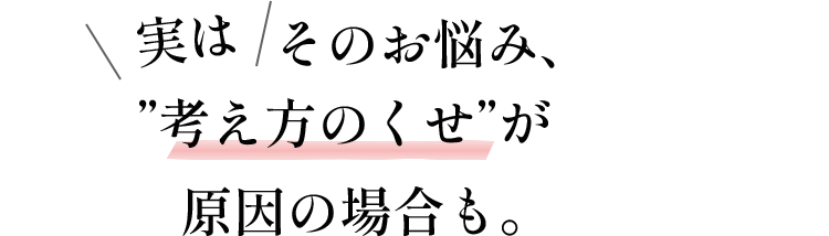 実はそのお悩み、”考え方のくせ”が原因の場合も。