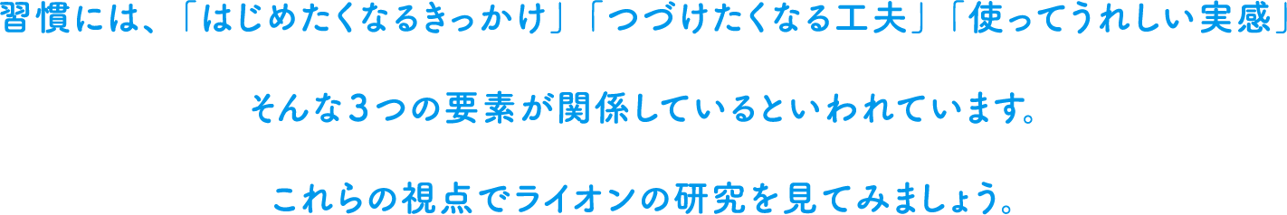 習慣には、「はじめたくなるきっかけ」「つづけたくなる工夫」「使ってうれしい実感」そんな３つの要素が関係しているといわれています。これらの視点でライオンの研究を見てみましょう。