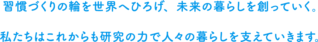 習慣づくりの輪を世界へひろげ、未来の暮らしを創っていくために。私たちはこれからもよりよい習慣づくりの想いを馳せて、科学の力で人々の暮らしを支えていきます。