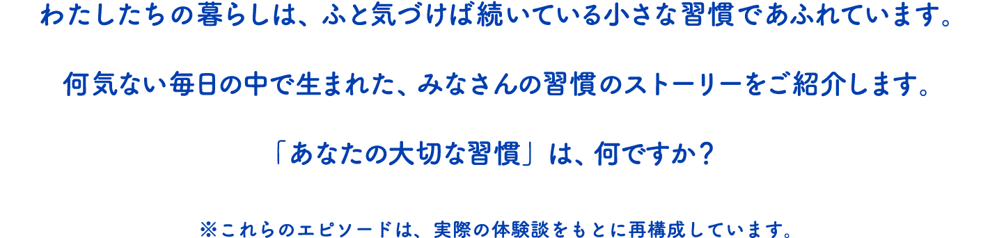 わたしたちの暮らしは、ふと気づけば続いている小さな習慣であふれています。何気ない毎日の中で生まれた、みなさんの習慣のストーリーをご紹介します。「あなたの大切な習慣」は、何ですか？※これらのエピソードは、実際の体験談をもとに再構成しています。