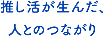テキスト:推し活が生んだ、人とのつながり