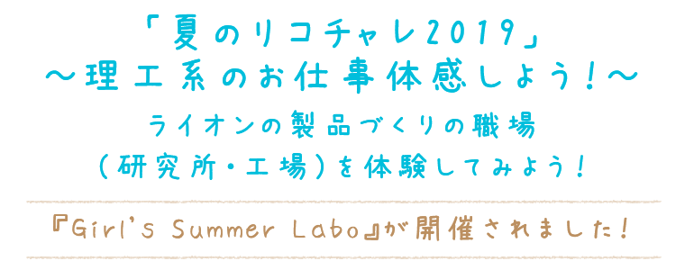 「夏のリコチャレ2019～理工系のお仕事体感しよう！～」
ライオンの製品づくりの職場（研究所・工場）を体験してみよう！『Girl's Summer Labo』が開催されました！