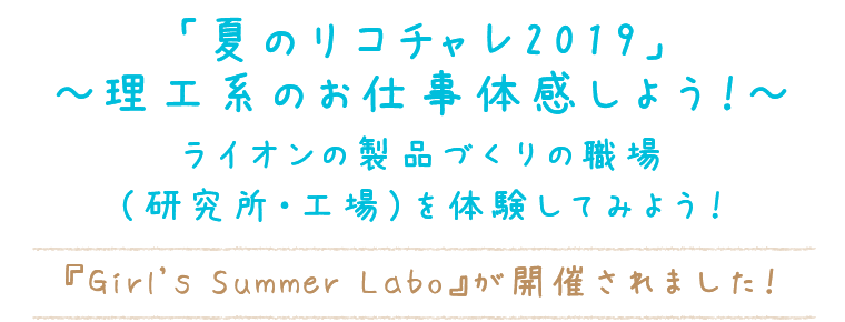 「夏のリコチャレ2019～理工系のお仕事体感しよう！～」
ライオンの製品づくりの職場（研究所・工場）を体験してみよう！『Girl's Summer Labo』が開催されました！