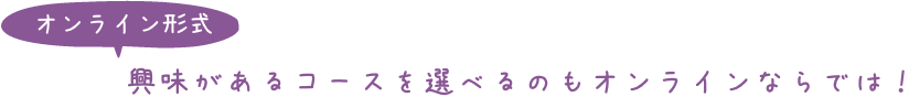 オンライン形式：興味があるコースを選べるのもオンラインならでは！