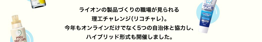 ライオンの製品づくりの職場が見られる理工チャレンジ（リコチャレ）。今年もオンラインだけでなく5つの自治体と協力し、ハイブリッド形式も開催しました。