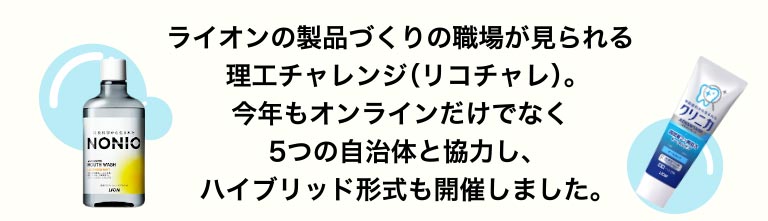 ライオンの製品づくりの職場が見られる理工チャレンジ（リコチャレ）。今年もオンラインだけでなく5つの自治体と協力し、ハイブリッド形式も開催しました。