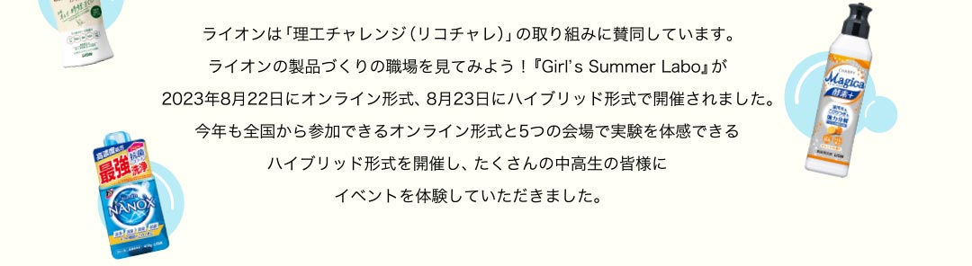 ライオンは「理工チャレンジ（リコチャレ）」の取り組みに賛同しています。ライオンの製品づくりの職場を見てみよう！『Girl’s Summer Labo』が2023年8月22日にオンライン形式、8月23日にハイブリッド形式で開催されました。今年も全国から参加できるオンライン形式と5つの会場で実験を体感できるハイブリッド形式を開催し、たくさんの中高生の皆様にイベントを体験していただきました。