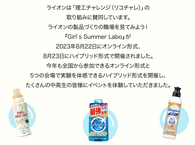 ライオンは「理工チャレンジ（リコチャレ）」の取り組みに賛同しています。ライオンの製品づくりの職場を見てみよう！『Girl’s Summer Labo』が2023年8月22日にオンライン形式、8月23日にハイブリッド形式で開催されました。今年も全国から参加できるオンライン形式と5つの会場で実験を体感できるハイブリッド形式を開催し、たくさんの中高生の皆様にイベントを体験していただきました。