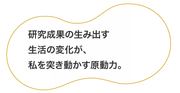 研究成果の生み出す生活の変化が、私を突き動かす原動力。