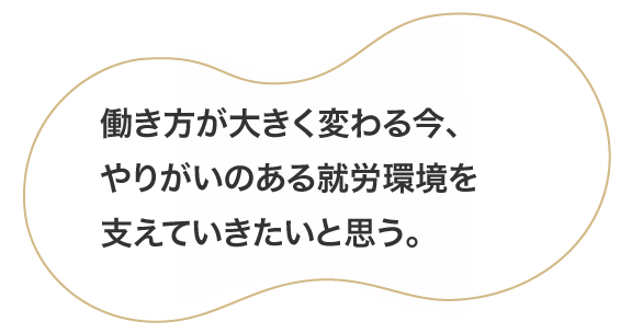 働き方が大きく変わる今、やりがいのある就労環境を支えていきたいと思う。