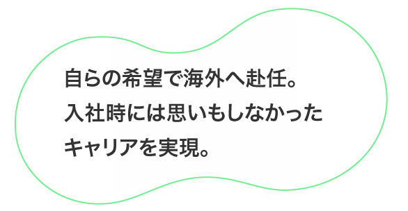 自らの希望で海外へ赴任。入社時には思いもしなかったキャリアを実現。