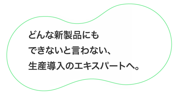 どんな新製品にもできないと言わない、生産導入のエキスパートへ。