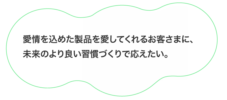 愛情を込めた製品を愛してくれるお客さまに、未来のより良い習慣づくりで応えたい。