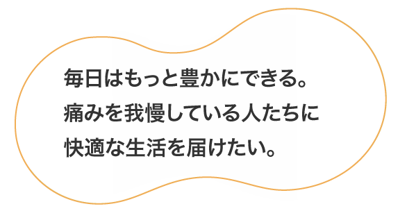 毎日はもっと豊かにできる。痛みを我慢している人たちに快適な生活を届けたい。