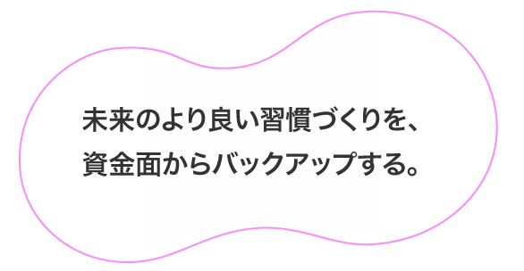 未来のより良い習慣づくりを、資金面からバックアップする。