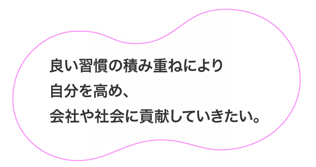 良い習慣の積み重ねにより自分を高め、会社や社会に貢献していきたい。