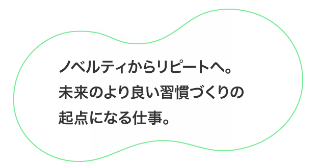 「ノベルティからリピートへ。未来のより良い習慣づくりの起点になる仕事。