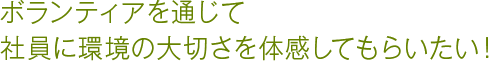 ボランティアを通じて社員に環境の大切さを体感してもらいたい！