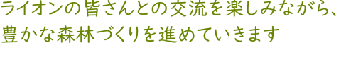 ライオンの皆さんとの交流を楽しみながら、豊かな森林づくりを進めていきます