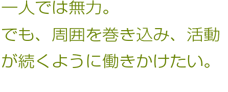 一人では無力。でも、周囲を巻き込み、活動が続くように働きかけたい。