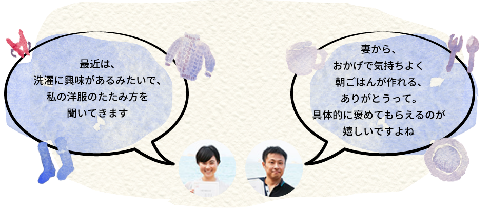 最近は、洗濯に興味があるみたいで、私の洋服のたたみ方を聞いてきます。妻から、おかげで気持ちよく朝ごはんがつくれる、ありがとうって。具体的に褒めてもらえるのが嬉しいですよね。