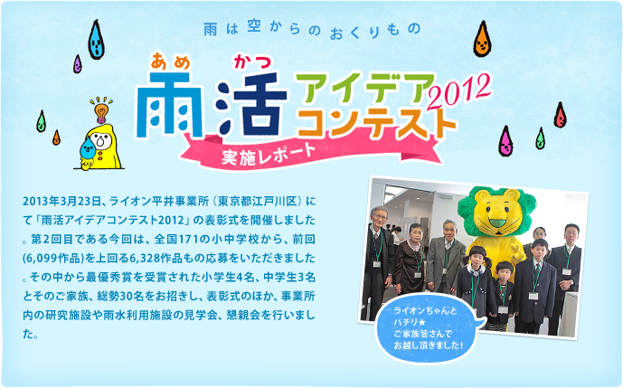 2013年3月23日、ライオン平井事業所（東京都江戸川区）にて「雨活アイデアコンテスト2012」の表彰式を開催しました。第2回目である今回は、全国171の小中学校から、前回（6,099作品）を上回る6,328作品もの応募をいただきました。その中から最優秀賞を受賞された小学生4名、中学生3名とそのご家族、総勢30名をお招きし、表彰式のほか、事業所内の研究施設や雨水利用施設の見学会、懇親会を行いました。