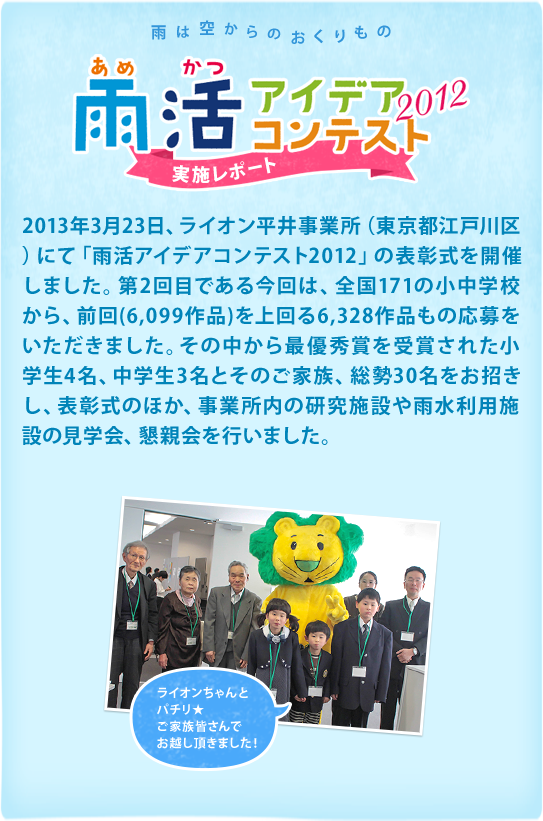 2013年3月23日、ライオン平井事業所（東京都江戸川区）にて「雨活アイデアコンテスト2012」の表彰式を開催しました。第2回目である今回は、全国171の小中学校から、前回（6,099作品）を上回る6,328作品もの応募をいただきました。その中から最優秀賞を受賞された小学生4名、中学生3名とそのご家族、総勢30名をお招きし、表彰式のほか、事業所内の研究施設や雨水利用施設の見学会、懇親会を行いました。