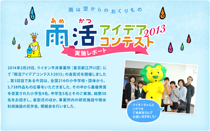 2014年3月29日、ライオン平井事業所（東京都江戸川区）にて「雨活アイデアコンテスト2013」の表彰式を開催しました。第3回目である今回は、全国214の小中学校・団体から、5,738作品もの応募をいただきました。その中から最優秀賞を受賞された小学生4名、中学生5名とそのご家族、総勢30名をお招きし、表彰式のほか、事業所内の研究施設や雨水利用施設の見学会、懇親会を行いました。