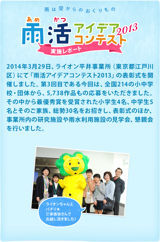 2014年3月29日、ライオン平井事業所（東京都江戸川区）にて「雨活アイデアコンテスト2013」の表彰式を開催しました。第3回目である今回は、全国214の小中学校・団体から、5,738作品もの応募をいただきました。その中から最優秀賞を受賞された小学生4名、中学生5名とそのご家族、総勢30名をお招きし、表彰式のほか、事業所内の研究施設や雨水利用施設の見学会、懇親会を行いました。