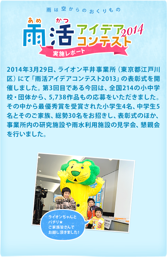 2015年1月10日、ライオン平井研究所（東京都江戸川区）にて「雨活アイデアコンテスト2014」の表彰式を開催しました。第4回目である今回は、全国209の小中学校・団体から、6,277作品もの応募をいただきました。その中から最優秀賞を受賞された小学生4名、中学生3名とそのご家族、総勢30名をお招きし、表彰式のほか、研究所内の研究紹介施設や雨水利用施設の見学会、懇親会を行いました。