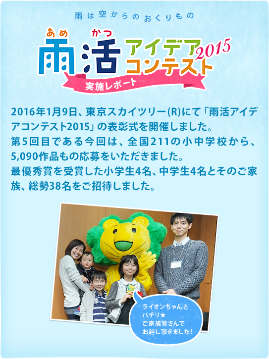 2016年1月9日、東京スカイツリーにて｢雨活アイデアコンテスト2015｣の表彰式を開催しました。第5回目である今回は、全国211の小中学校から、5090作品もの応募をいただきました。最優秀賞を受賞した小学生4名、中学生4名とそのご家族、総勢38名をご招待しました。