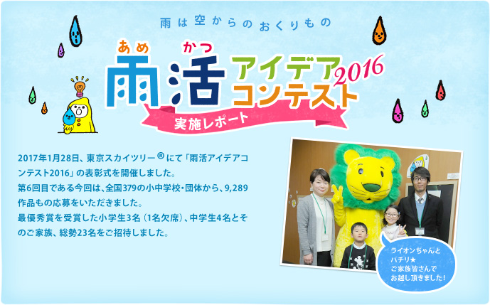 雨は空からのおくりもの　雨活アイデアコンテスト2016 実施レポート 2017年1月28日、東京スカイツリー®にて「雨活アイデアコンテスト2016」の表彰式を開催しました。第6回目である今回は、全国379の小中学校・団体から、9,289作品もの応募をいただきました。最優秀賞を受賞した小学生3名（1名欠席）、中学生4名とそのご家族、総勢23名をご招待しました。