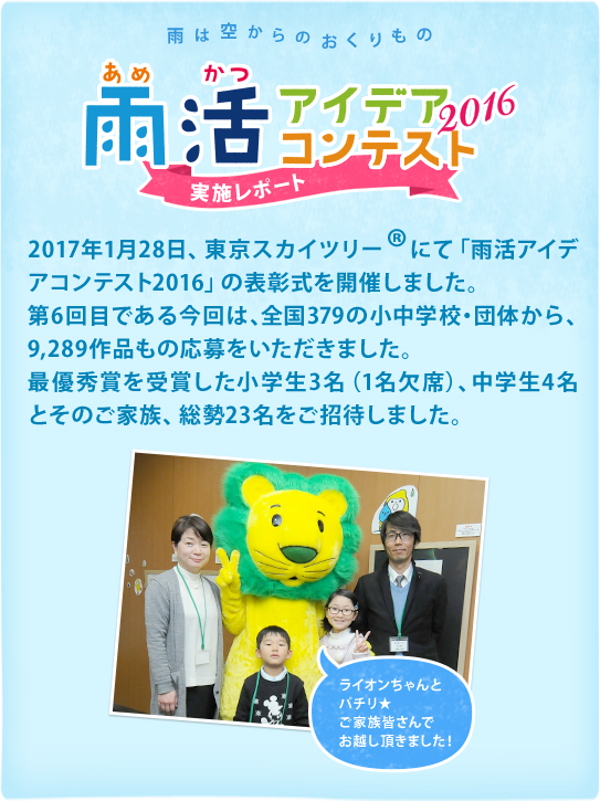 雨は空からのおくりもの　雨活アイデアコンテスト2016 実施レポート 2017年1月28日、東京スカイツリー®にて「雨活アイデアコンテスト2016」の表彰式を開催しました。第6回目である今回は、全国379の小中学校・団体から、9,289作品もの応募をいただきました。最優秀賞を受賞した小学生3名（1名欠席）、中学生4名とそのご家族、総勢23名をご招待しました。