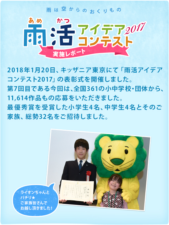 雨は空からのおくりもの　雨活アイデアコンテスト2017 実施レポート 2018年1月20日、キッザニア東京にて「雨活アイデアコンテスト2017」の表彰式を開催しました。第7回目である今回は、全国361の小中学校・団体から、11,614作品もの応募をいただきました。最優秀賞を受賞した小学生4名、中学生4名とそのご家族、総勢32名をご招待しました。