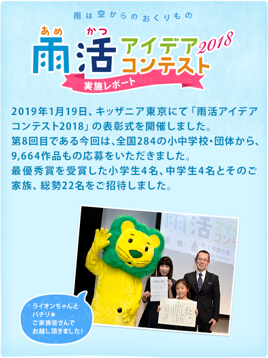 雨は空からのおくりもの　雨活アイデアコンテスト2018 実施レポート 2019年1月19日、キッザニア東京にて「雨活アイデアコンテスト2018」の表彰式を開催しました。第8回目である今回は、全国284の小中学校・団体から、9,664作品もの応募をいただきました。最優秀賞を受賞した小学生4名、中学生4名とそのご家族、総勢22名をご招待しました。