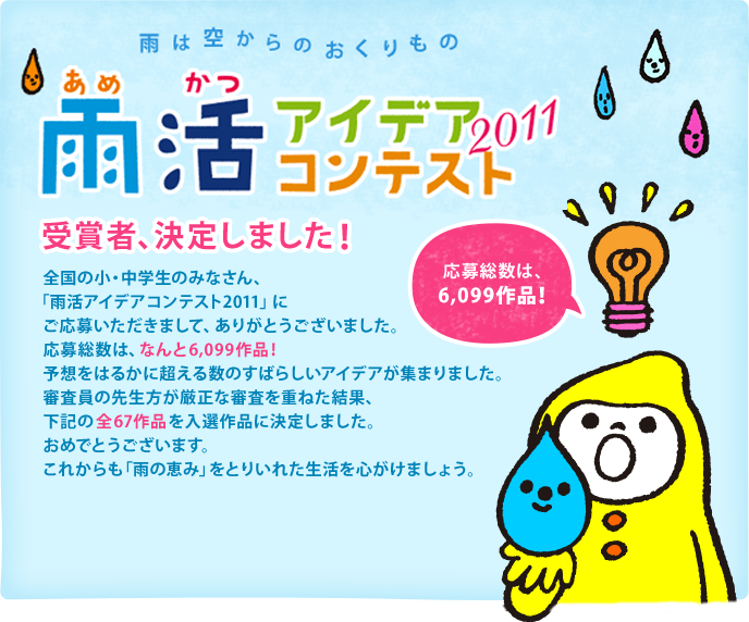 全国の小・中学生のみなさん、「雨活アイデアコンテスト2011」にご応募いただきまして、ありがとうございました。応募総数は、なんと6,099作品！予想をはるかに超える数のすばらしいアイデアが集まりました。審査員の先生方が厳正な審査を重ねた結果、下記の全67作品を入選作品に決定しました。おめでとうございます。これからも「雨の恵み」をとりいれた生活を心がけましょう。