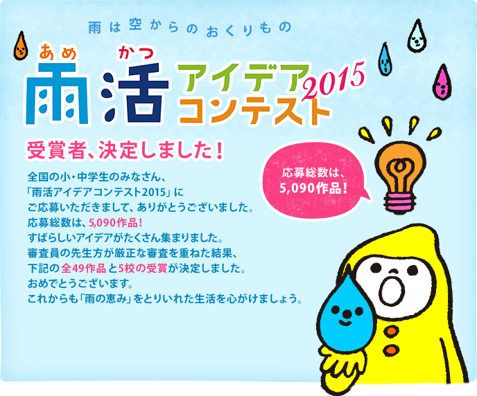 全国の小・中学生のみなさん、「雨活アイデアコンテスト2015」にご応募いただきまして、ありがとうございました。応募総数は、5,090作品！すばらしいアイデアがたくさん集まりました。審査員の先生方が厳正な審査を重ねた結果、下記の全49作品と5校の受賞が決定しました。おめでとうございます。これからも「雨の恵み」をとりいれた生活を心がけましょう。