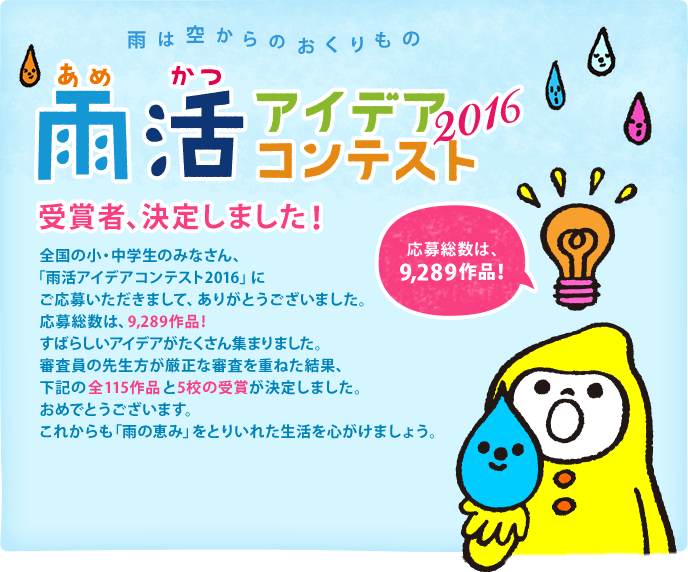 雨は空からのおくりもの　雨活アイデアコンテスト2016　受賞者、決定しました！ 全国の小・中学生のみなさん、「雨活アイデアコンテスト2016」にご応募いただきまして、ありがとうございました。応募総数は、なんと5,090作品！すばらしいアイデアが集まりました。審査員の先生方が厳正な審査を重ねた結果、下記の全49作品と5校の受賞が決定しました。おめでとうございます。これからも「雨の恵み」をとりいれた生活を心がけましょう。