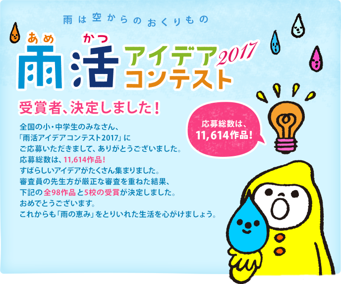 雨は空からのおくりもの　雨活アイデアコンテスト2017　受賞者、決定しました！ 全国の小・中学生のみなさん、「雨活アイデアコンテスト2017」にご応募いただきまして、ありがとうございました。応募総数は、なんと11,614作品！すばらしいアイデアが集まりました。審査員の先生方が厳正な審査を重ねた結果、下記の全98作品と5校の受賞が決定しました。おめでとうございます。これからも「雨の恵み」をとりいれた生活を心がけましょう。