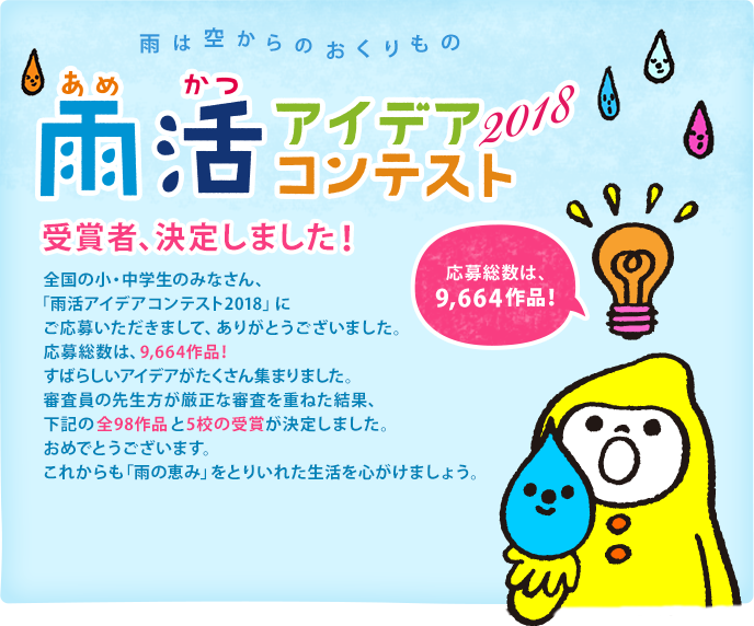 雨は空からのおくりもの　雨活アイデアコンテスト2018　受賞者、決定しました！ 全国の小・中学生のみなさん、「雨活アイデアコンテスト2018」にご応募いただきまして、ありがとうございました。応募総数は9,664作品！すばらしいアイデアがたくさん集まりました。審査員の先生方が厳正な審査を重ねた結果、下記の全98作品と5校の受賞が決定しました。おめでとうございます。これからも「雨の恵み」をとりいれた生活を心がけましょう。